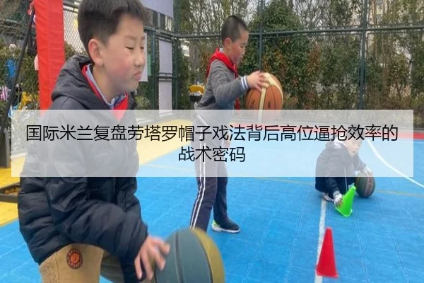 国际米兰复盘劳塔罗帽子戏法背后高位逼抢效率的战术密码
