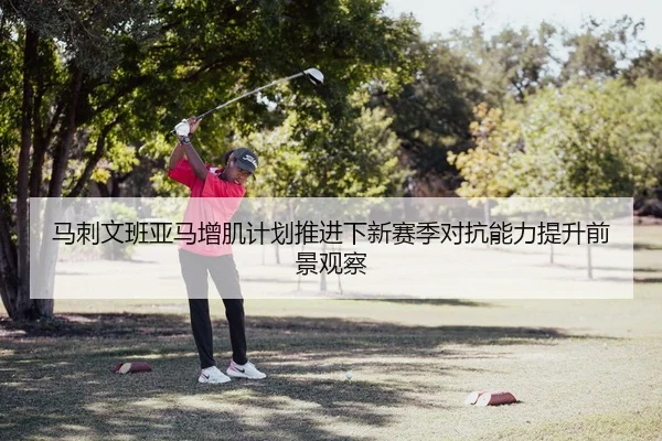 马刺文班亚马增肌计划推进下新赛季对抗能力提升前景观察