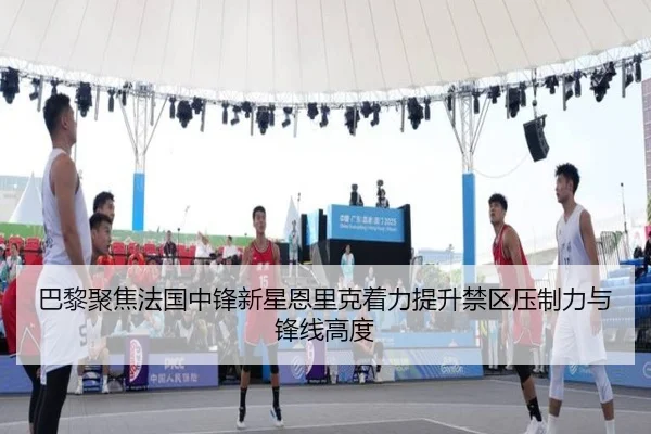 巴黎聚焦法国中锋新星恩里克着力提升禁区压制力与锋线高度
